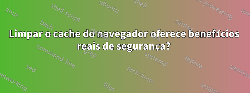 Limpar o cache do navegador oferece benefícios reais de segurança?