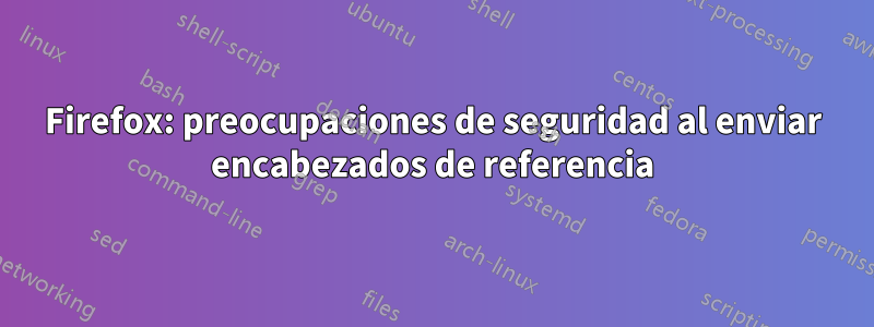 Firefox: preocupaciones de seguridad al enviar encabezados de referencia