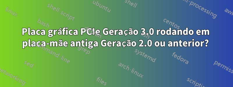 Placa gráfica PCIe Geração 3.0 rodando em placa-mãe antiga Geração 2.0 ou anterior?