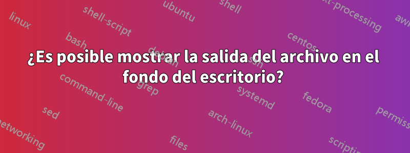 ¿Es posible mostrar la salida del archivo en el fondo del escritorio?