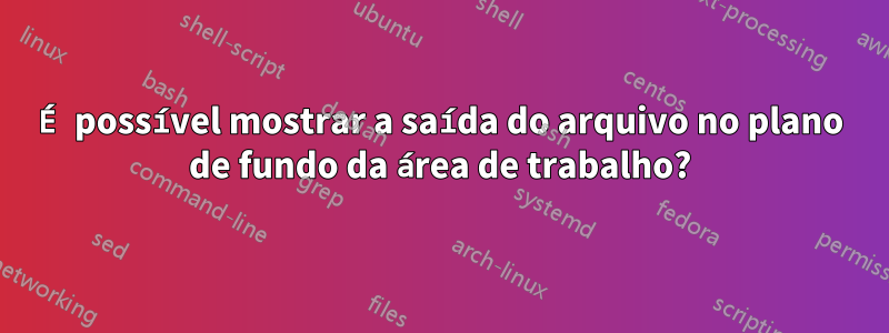 É possível mostrar a saída do arquivo no plano de fundo da área de trabalho?