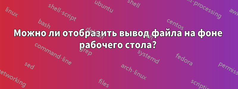 Можно ли отобразить вывод файла на фоне рабочего стола?