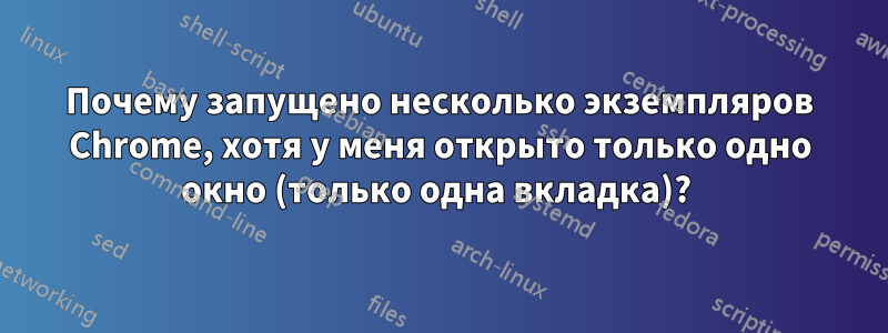 Почему запущено несколько экземпляров Chrome, хотя у меня открыто только одно окно (только одна вкладка)? 