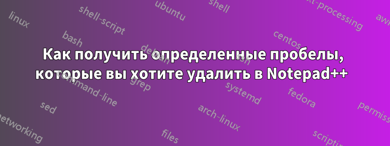 Как получить определенные пробелы, которые вы хотите удалить в Notepad++ 
