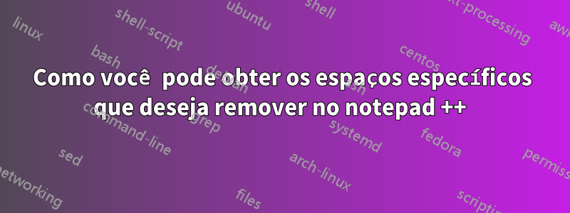 Como você pode obter os espaços específicos que deseja remover no notepad ++ 