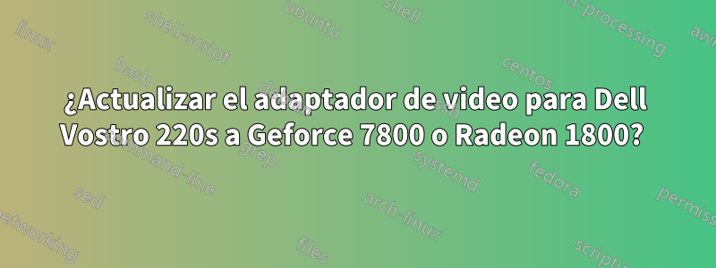 ¿Actualizar el adaptador de video para Dell Vostro 220s a Geforce 7800 o Radeon 1800? 