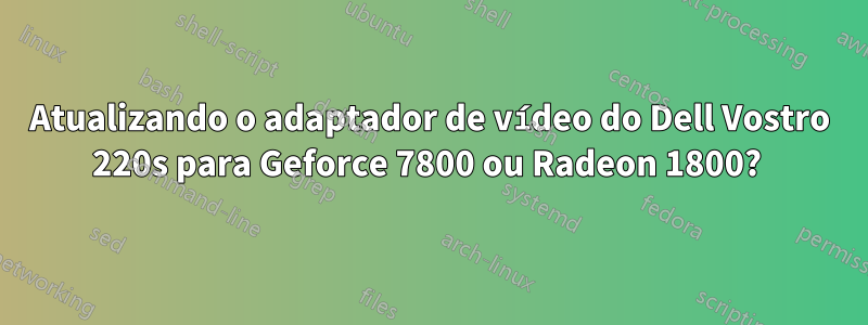 Atualizando o adaptador de vídeo do Dell Vostro 220s para Geforce 7800 ou Radeon 1800? 