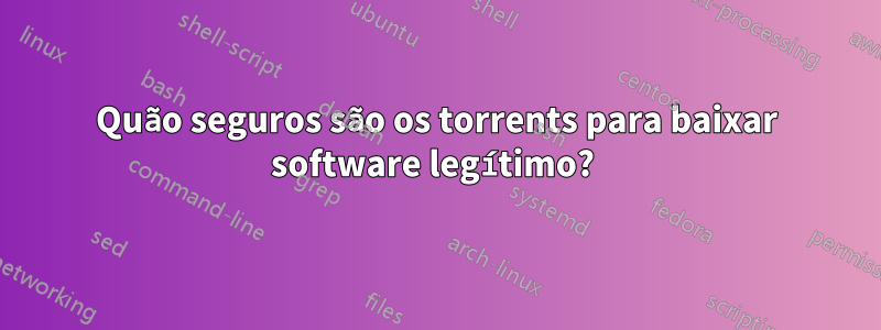 Quão seguros são os torrents para baixar software legítimo? 