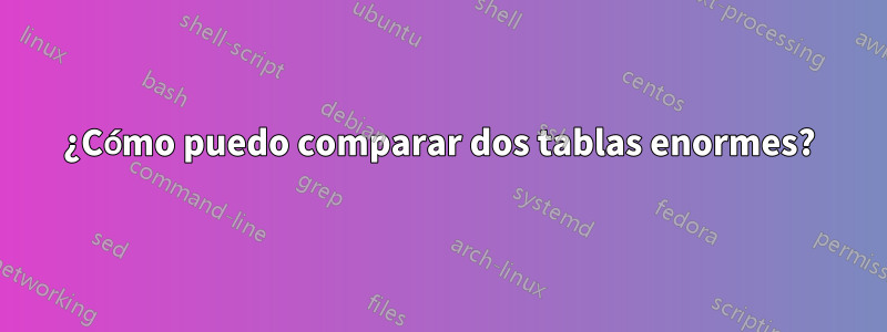 ¿Cómo puedo comparar dos tablas enormes?