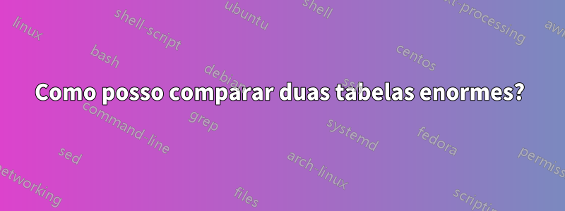 Como posso comparar duas tabelas enormes?