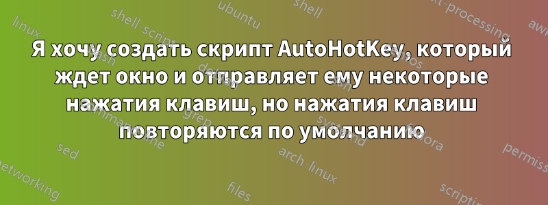 Я хочу создать скрипт AutoHotKey, который ждет окно и отправляет ему некоторые нажатия клавиш, но нажатия клавиш повторяются по умолчанию