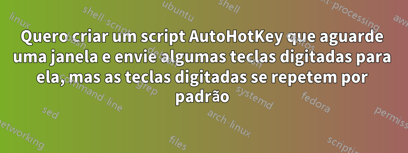 Quero criar um script AutoHotKey que aguarde uma janela e envie algumas teclas digitadas para ela, mas as teclas digitadas se repetem por padrão