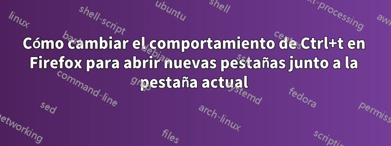 Cómo cambiar el comportamiento de Ctrl+t en Firefox para abrir nuevas pestañas junto a la pestaña actual