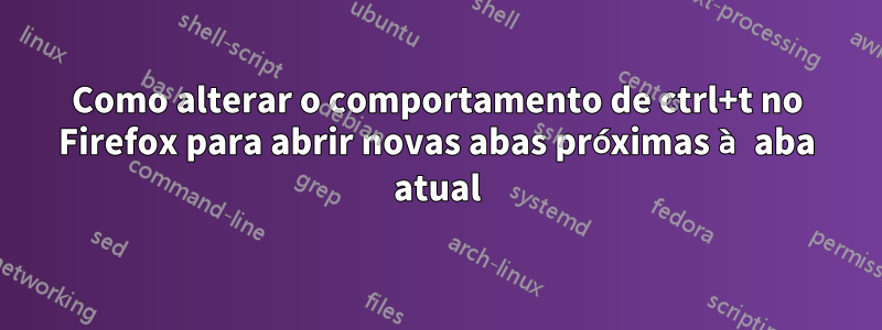 Como alterar o comportamento de ctrl+t no Firefox para abrir novas abas próximas à aba atual