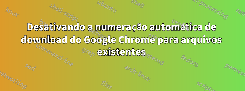 Desativando a numeração automática de download do Google Chrome para arquivos existentes