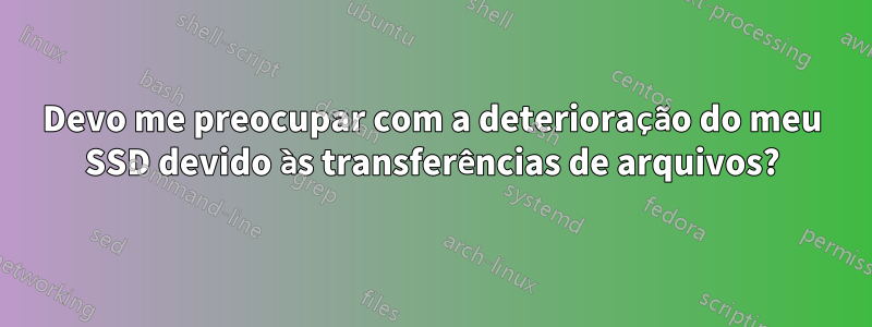 Devo me preocupar com a deterioração do meu SSD devido às transferências de arquivos?