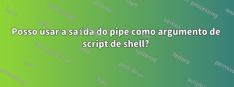 Posso usar a saída do pipe como argumento de script de shell?