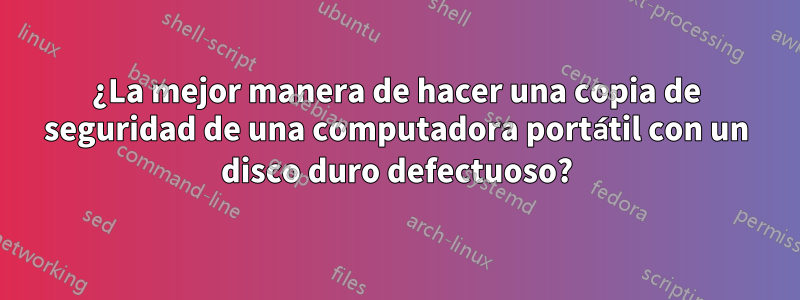 ¿La mejor manera de hacer una copia de seguridad de una computadora portátil con un disco duro defectuoso?