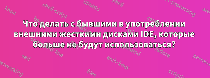 Что делать с бывшими в употреблении внешними жесткими дисками IDE, которые больше не будут использоваться?