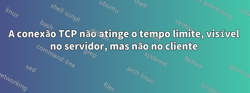 A conexão TCP não atinge o tempo limite, visível no servidor, mas não no cliente