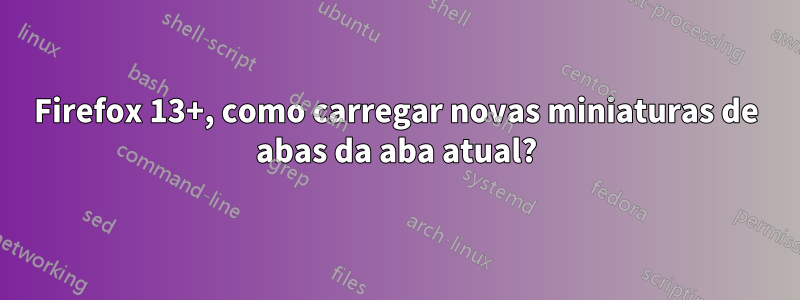 Firefox 13+, como carregar novas miniaturas de abas da aba atual?