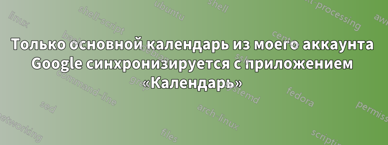 Только основной календарь из моего аккаунта Google синхронизируется с приложением «Календарь»