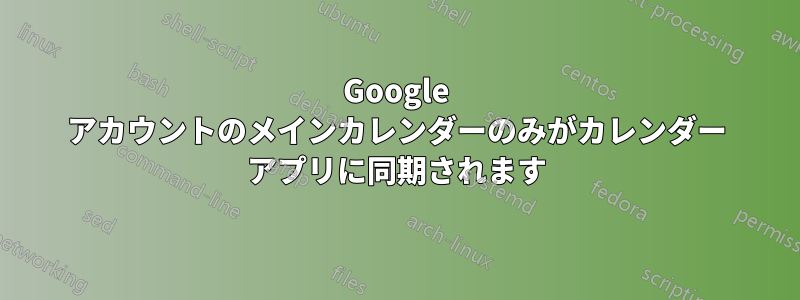 Google アカウントのメインカレンダーのみがカレンダー アプリに同期されます