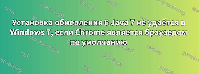 Установка обновления 6 Java 7 не удаётся в Windows 7, если Chrome является браузером по умолчанию