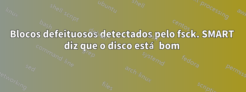 Blocos defeituosos detectados pelo fsck. SMART diz que o disco está bom