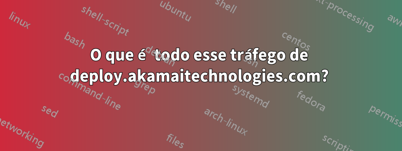 O que é todo esse tráfego de deploy.akamaitechnologies.com?