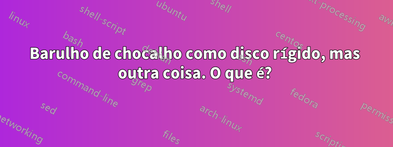 Barulho de chocalho como disco rígido, mas outra coisa. O que é?