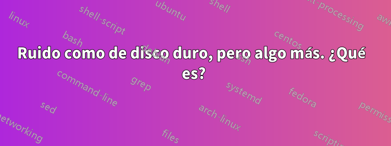 Ruido como de disco duro, pero algo más. ¿Qué es?