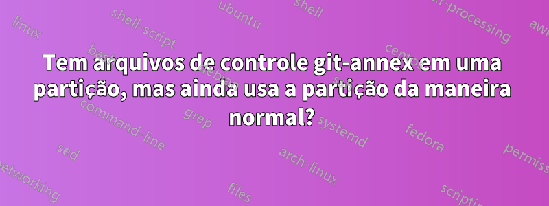 Tem arquivos de controle git-annex em uma partição, mas ainda usa a partição da maneira normal?