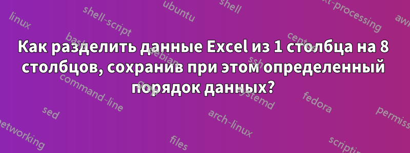 Как разделить данные Excel из 1 столбца на 8 столбцов, сохранив при этом определенный порядок данных?