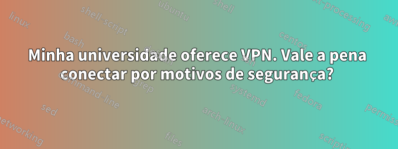 Minha universidade oferece VPN. Vale a pena conectar por motivos de segurança?