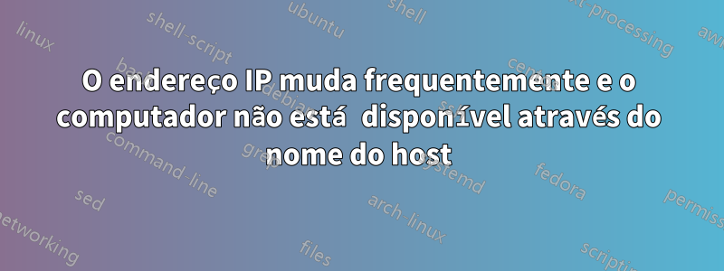 O endereço IP muda frequentemente e o computador não está disponível através do nome do host