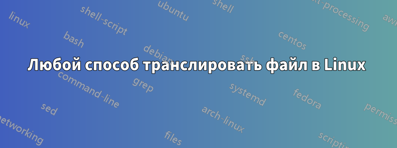 Любой способ транслировать файл в Linux