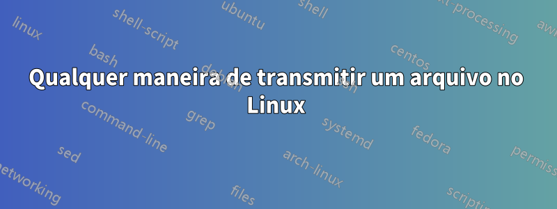 Qualquer maneira de transmitir um arquivo no Linux