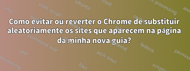 Como evitar ou reverter o Chrome de substituir aleatoriamente os sites que aparecem na página da minha nova guia?