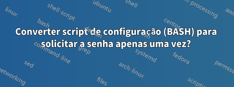 Converter script de configuração (BASH) para solicitar a senha apenas uma vez?