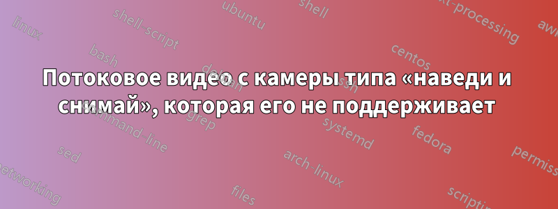 Потоковое видео с камеры типа «наведи и снимай», которая его не поддерживает