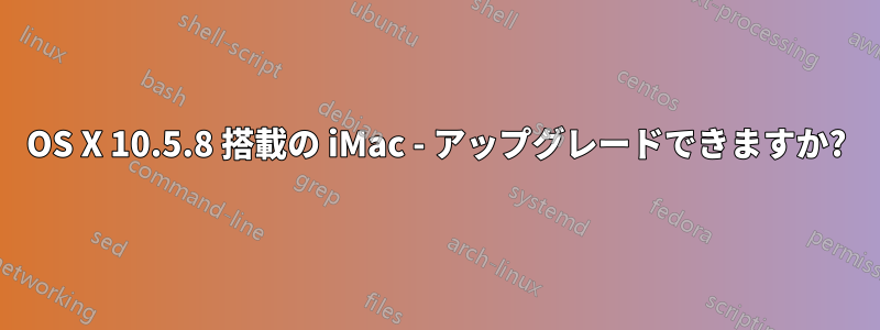 OS X 10.5.8 搭載の iMac - アップグレードできますか?