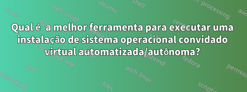 Qual é a melhor ferramenta para executar uma instalação de sistema operacional convidado virtual automatizada/autônoma?