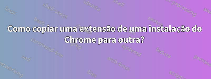 Como copiar uma extensão de uma instalação do Chrome para outra?