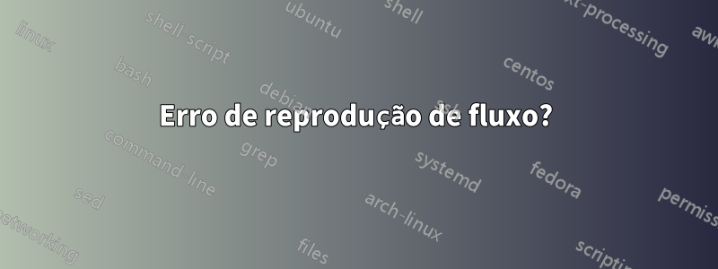 Erro de reprodução de fluxo?