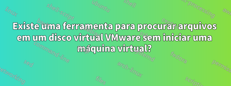 Existe uma ferramenta para procurar arquivos em um disco virtual VMware sem iniciar uma máquina virtual?