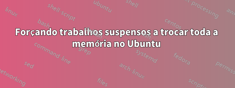 Forçando trabalhos suspensos a trocar toda a memória no Ubuntu