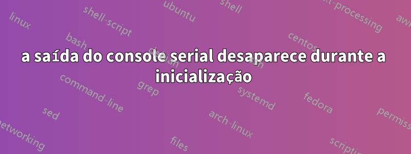 a saída do console serial desaparece durante a inicialização