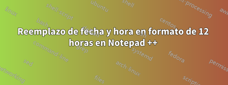 Reemplazo de fecha y hora en formato de 12 horas en Notepad ++