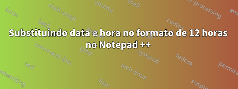 Substituindo data e hora no formato de 12 horas no Notepad ++